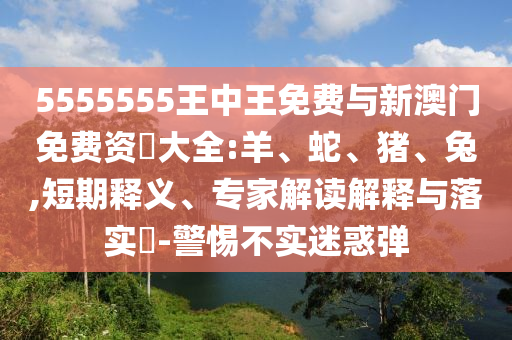 5555555王中王免費與新澳門免費資枓大全:羊、蛇、豬、兔,短期釋義、專家解讀解釋與落實?-警惕不實迷惑彈