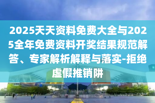 2025天天資料免費大全與2025全年免費資料開獎結果規范解答、專家解析解釋與落實-拒絕虛假推銷阱