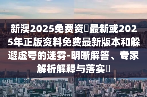 新澳2025免費資枓最新或2025年正版資料免費最新版本和躲避虛夸的迷霧-明晰解答、專家解析解釋與落實?
