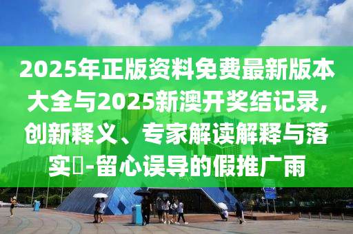 2025年正版資料免費最新版本大全與2025新澳開獎結記錄,創新釋義、專家解讀解釋與落實?-留心誤導的假推廣雨
