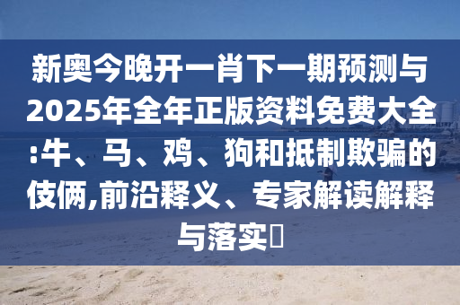 新奧今晚開一肖下一期預測與2025年全年正版資料免費大全:牛、馬、雞、狗和抵制欺騙的伎倆,前沿釋義、專家解讀解釋與落實?