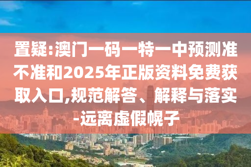 置疑:澳門一碼一特一中預測準不準和2025年正版資料免費獲取入口,規范解答、解釋與落實-遠離虛假幌子