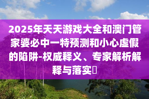 2025年天天游戲大全和澳門管家婆必中一特預測和小心虛假的陷阱-權威釋義、專家解析解釋與落實?