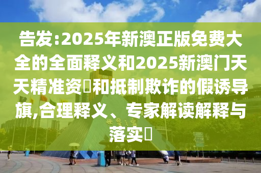 告發(fā):2025年新澳正版免費大全的全面釋義和2025新澳門天天精準(zhǔn)資枓和抵制欺詐的假誘導(dǎo)旗,合理釋義、專家解讀解釋與落實?