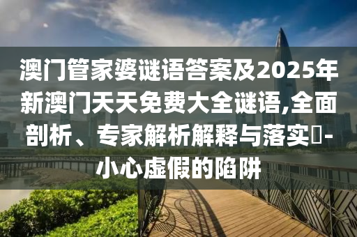澳門管家婆謎語答案及2025年新澳門天天免費大全謎語,全面剖析、專家解析解釋與落實?-小心虛假的陷阱