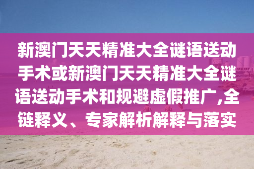 新澳門天天精準大全謎語送動手術(shù)或新澳門天天精準大全謎語送動手術(shù)和規(guī)避虛假推廣,全鏈釋義、專家解析解釋與落實
