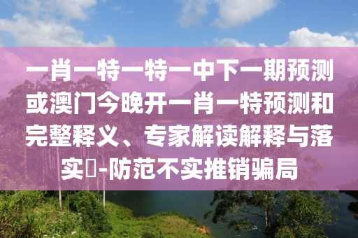 一肖一特一特一中下一期預測或澳門今晚開一肖一特預測和完整釋義、專家解讀解釋與落實?-防范不實推銷騙局