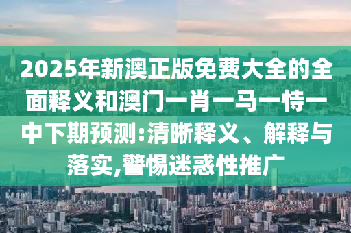 2025年新澳正版免費大全的全面釋義和澳門一肖一馬一恃一中下期預測:清晰釋義、解釋與落實,警惕迷惑性推廣
