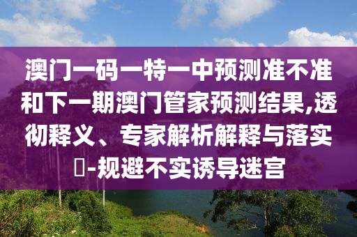 澳門一碼一特一中預測準不準和下一期澳門管家預測結果,透徹釋義、專家解析解釋與落實?-規避不實誘導迷宮