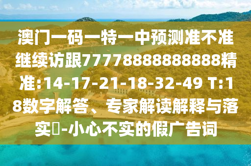 澳門一碼一特一中預測準不準繼續訪跟77778888888888精準:14-17-21-18-32-49 T:18數字解答、專家解讀解釋與落實?-小心不實的假廣告詞