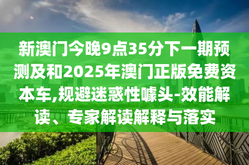 新澳門今晚9點35分下一期預測及和2025年澳門正版免費資本車,規避迷惑性噱頭-效能解讀、專家解讀解釋與落實