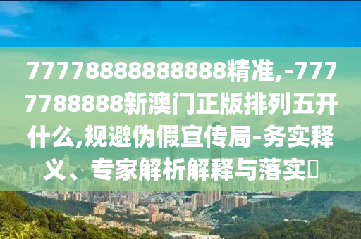 77778888888888精準,-7777788888新澳門正版排列五開什么,規避偽假宣傳局-務實釋義、專家解析解釋與落實?
