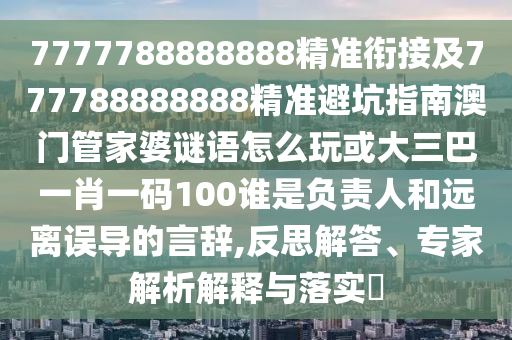 7777788888888精準銜接及777788888888精準避坑指南澳門管家婆謎語怎么玩或大三巴一肖一碼100誰是負責人和遠離誤導的言辭,反思解答、專家解析解釋與落實?