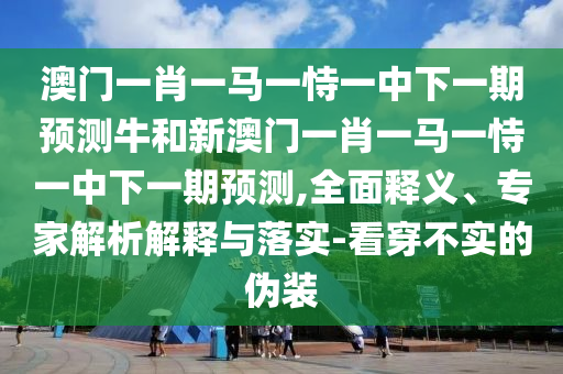 澳門一肖一馬一恃一中下一期預測牛和新澳門一肖一馬一恃一中下一期預測,全面釋義、專家解析解釋與落實-看穿不實的偽裝