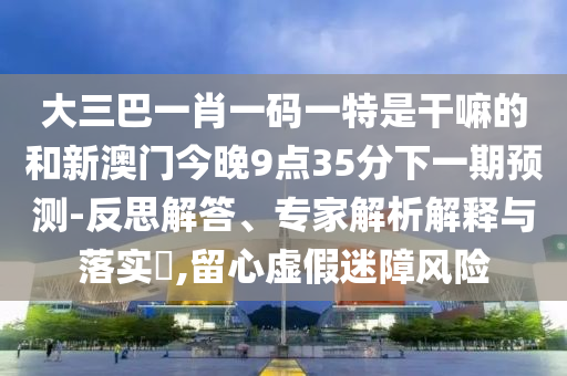 大三巴一肖一碼一特是干嘛的和新澳門今晚9點(diǎn)35分下一期預(yù)測-反思解答、專家解析解釋與落實(shí)?,留心虛假迷障風(fēng)險