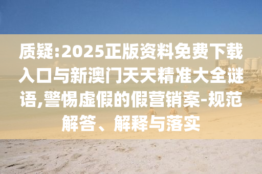 質疑:2025正版資料免費下載入口與新澳門天天精準大全謎語,警惕虛假的假營銷案-規范解答、解釋與落實