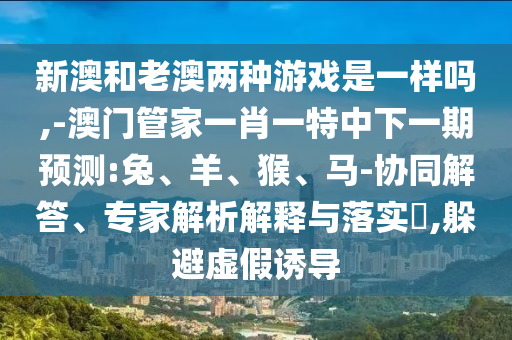 新澳和老澳兩種游戲是一樣嗎,-澳門管家一肖一特中下一期預測:兔、羊、猴、馬-協同解答、專家解析解釋與落實?,躲避虛假誘導