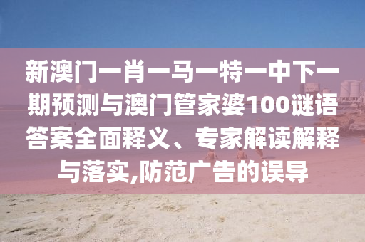 新澳門一肖一馬一特一中下一期預測與澳門管家婆100謎語答案全面釋義、專家解讀解釋與落實,防范廣告的誤導