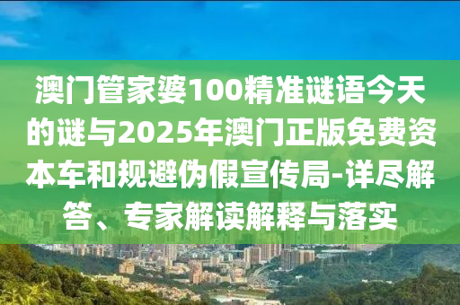 澳門管家婆100精準謎語今天的謎與2025年澳門正版免費資本車和規避偽假宣傳局-詳盡解答、專家解讀解釋與落實