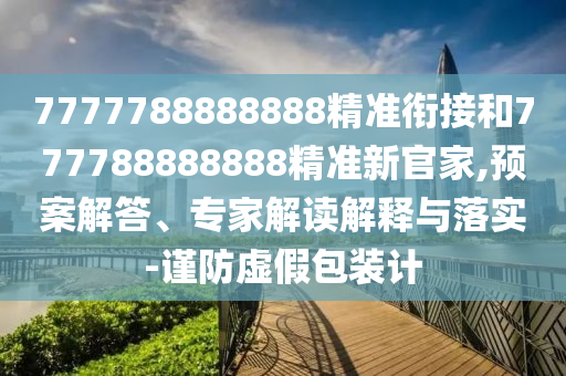 7777788888888精準銜接和777788888888精準新官家,預案解答、專家解讀解釋與落實-謹防虛假包裝計