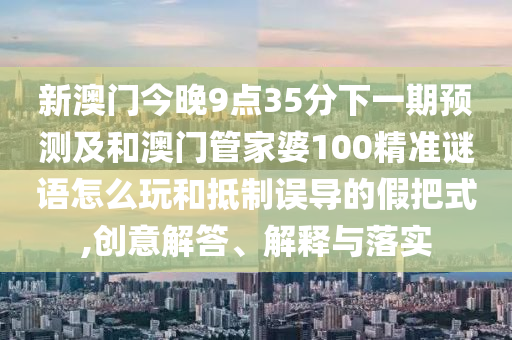 新澳門今晚9點35分下一期預測及和澳門管家婆100精準謎語怎么玩和抵制誤導的假把式,創意解答、解釋與落實