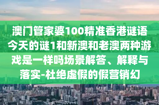 澳門管家婆100精準香港謎語今天的謎1和新澳和老澳兩種游戲是一樣嗎場景解答、解釋與落實-杜絕虛假的假營銷幻