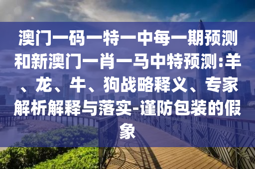 澳門一碼一特一中每一期預(yù)測和新澳門一肖一馬中特預(yù)測:羊、龍、牛、狗戰(zhàn)略釋義、專家解析解釋與落實(shí)-謹(jǐn)防包裝的假象