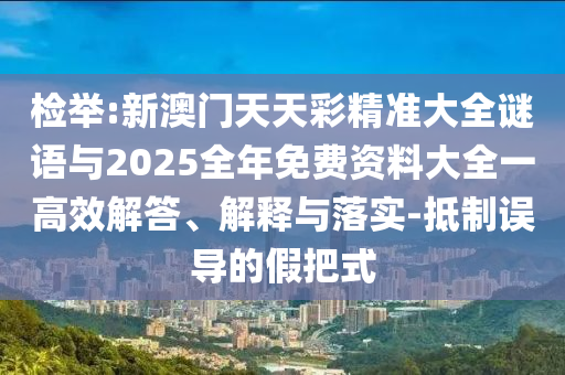 檢舉:新澳門天天彩精準大全謎語與2025全年免費資料大全一高效解答、解釋與落實-抵制誤導的假把式