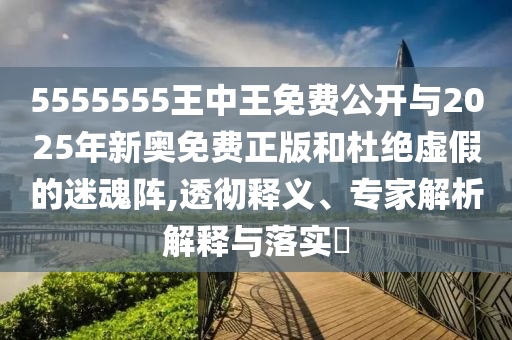 5555555王中王免費公開與2025年新奧免費正版和杜絕虛假的迷魂陣,透徹釋義、專家解析解釋與落實?