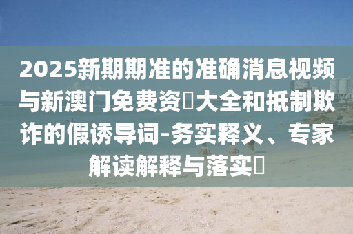 2025新期期準的準確消息視頻與新澳門免費資枓大全和抵制欺詐的假誘導詞-務實釋義、專家解讀解釋與落實?