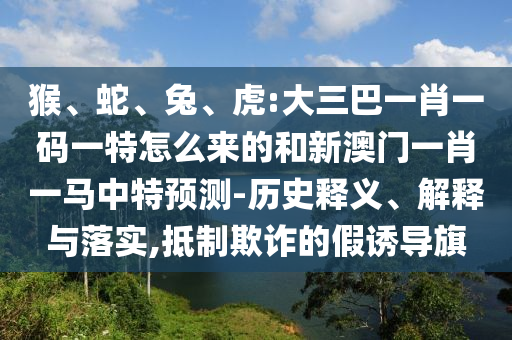 猴、蛇、兔、虎:大三巴一肖一碼一特怎么來的和新澳門一肖一馬中特預測-歷史釋義、解釋與落實,抵制欺詐的假誘導旗