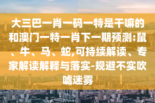 大三巴一肖一碼一特是干嘛的和澳門一特一肖下一期預(yù)測(cè):鼠、牛、馬、蛇,可持續(xù)解讀、專家解讀解釋與落實(shí)-規(guī)避不實(shí)吹噓迷霧