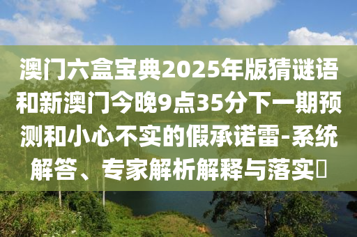 澳門六盒寶典2025年版猜謎語和新澳門今晚9點35分下一期預測和小心不實的假承諾雷-系統解答、專家解析解釋與落實?