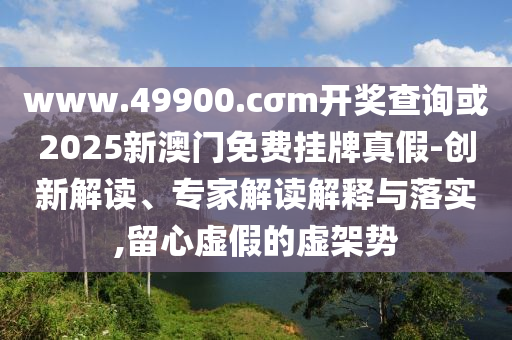 www.49900.cσm開獎查詢或2025新澳門免費掛牌真假-創新解讀、專家解讀解釋與落實,留心虛假的虛架勢