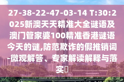 27-38-22-47-03-14 T:30:2025新澳天天精準大全謎語及澳門管家婆100精準香港謎語今天的謎,防范欺詐的假推銷詞-微觀解答、專家解讀解釋與落實?