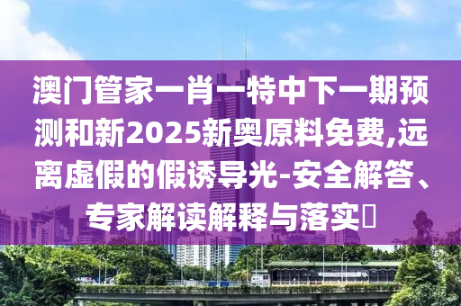 澳門管家一肖一特中下一期預(yù)測和新2025新奧原料免費,遠離虛假的假誘導(dǎo)光-安全解答、專家解讀解釋與落實?