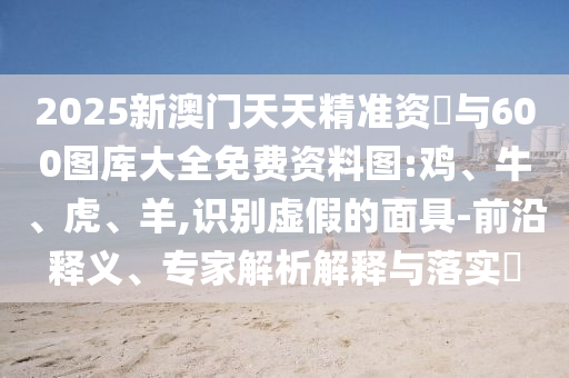 2025新澳門天天精準資枓與600圖庫大全免費資料圖:雞、牛、虎、羊,識別虛假的面具-前沿釋義、專家解析解釋與落實?
