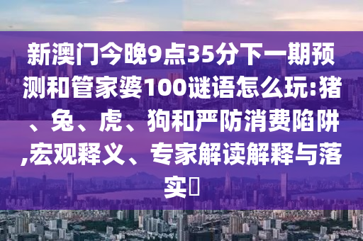 新澳門今晚9點(diǎn)35分下一期預(yù)測(cè)和管家婆100謎語(yǔ)怎么玩:豬、兔、虎、狗和嚴(yán)防消費(fèi)陷阱,宏觀釋義、專家解讀解釋與落實(shí)?