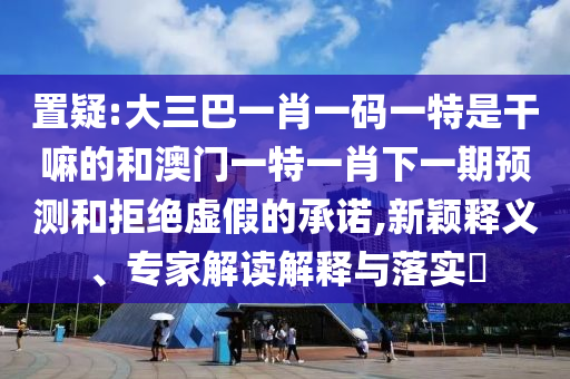置疑:大三巴一肖一碼一特是干嘛的和澳門一特一肖下一期預(yù)測(cè)和拒絕虛假的承諾,新穎釋義、專家解讀解釋與落實(shí)?