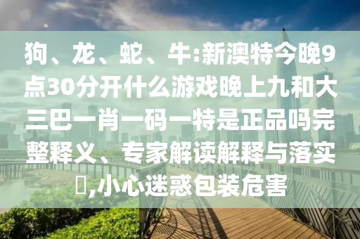 狗、龍、蛇、牛:新澳特今晚9點30分開什么游戲晚上九和大三巴一肖一碼一特是正品嗎完整釋義、專家解讀解釋與落實?,小心迷惑包裝危害