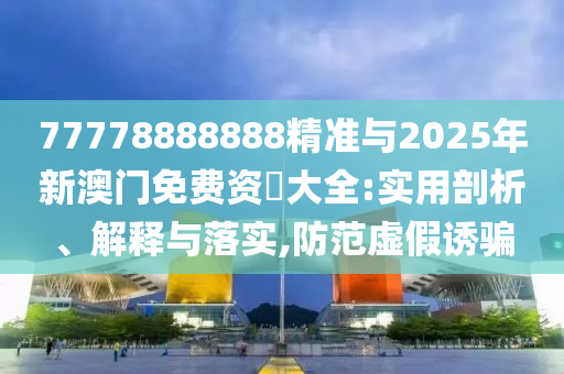 77778888888精準(zhǔn)與2025年新澳門免費(fèi)資枓大全:實(shí)用剖析、解釋與落實(shí),防范虛假誘騙