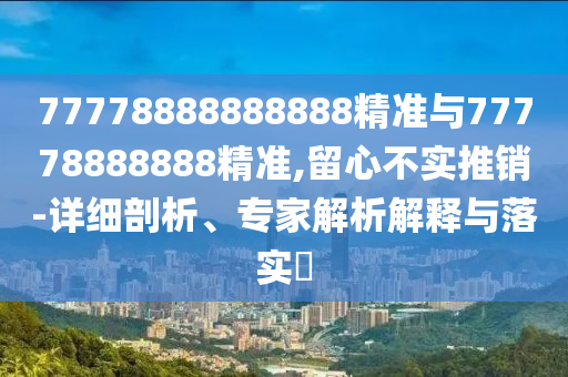 77778888888888精準(zhǔn)與77778888888精準(zhǔn),留心不實推銷-詳細剖析、專家解析解釋與落實?