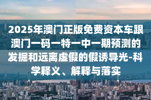 2025年澳門正版免費(fèi)資本車跟澳門一碼一特一中一期預(yù)測(cè)的發(fā)掘和遠(yuǎn)離虛假的假誘導(dǎo)光-科學(xué)釋義、解釋與落實(shí)