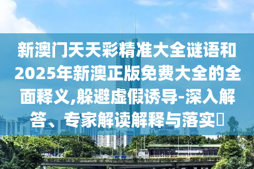 新澳門天天彩精準大全謎語和2025年新澳正版免費大全的全面釋義,躲避虛假誘導-深入解答、專家解讀解釋與落實?