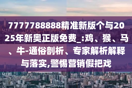 7777788888精準新版個與2025年新奧正版免費_:雞、猴、馬、牛-通俗剖析、專家解析解釋與落實,警惕營銷假把戲