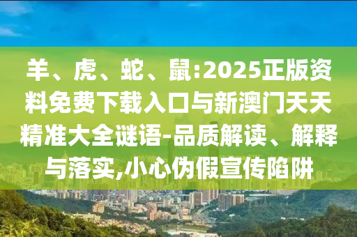 羊、虎、蛇、鼠:2025正版資料免費下載入口與新澳門天天精準大全謎語-品質解讀、解釋與落實,小心偽假宣傳陷阱