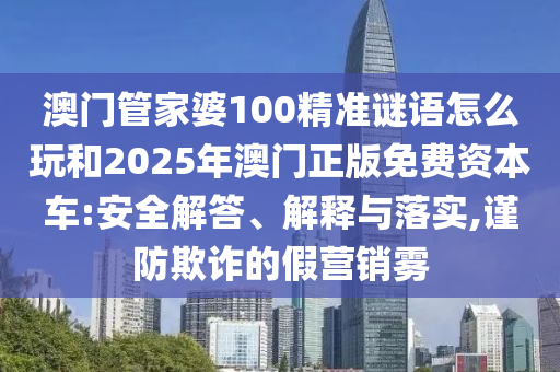 澳門管家婆100精準謎語怎么玩和2025年澳門正版免費資本車:安全解答、解釋與落實,謹防欺詐的假營銷霧