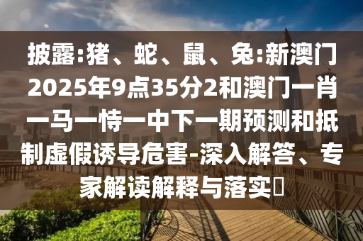 披露:豬、蛇、鼠、兔:新澳門2025年9點35分2和澳門一肖一馬一恃一中下一期預測和抵制虛假誘導危害-深入解答、專家解讀解釋與落實?