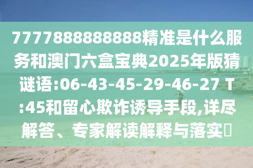 7777888888888精準是什么服務和澳門六盒寶典2025年版猜謎語:06-43-45-29-46-27 T:45和留心欺詐誘導手段,詳盡解答、專家解讀解釋與落實?