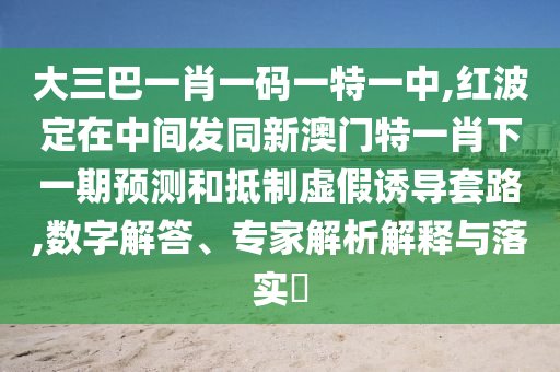 大三巴一肖一碼一特一中,紅波定在中間發同新澳門特一肖下一期預測和抵制虛假誘導套路,數字解答、專家解析解釋與落實?
